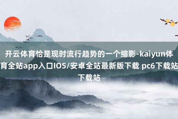 开云体育恰是现时流行趋势的一个缩影-kaiyun体育全站app入口IOS/安卓全站最新版下载 pc6下载站