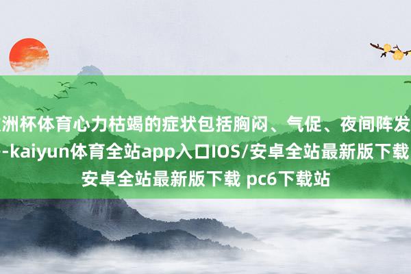 欧洲杯体育心力枯竭的症状包括胸闷、气促、夜间阵发性呼吸艰辛等-kaiyun体育全站app入口IOS/安卓全站最新版下载 pc6下载站