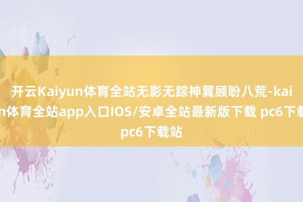 开云Kaiyun体育全站无影无踪神翼顾盼八荒-kaiyun体育全站app入口IOS/安卓全站最新版下载 pc6下载站