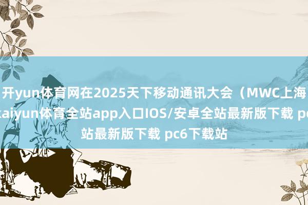 开yun体育网在2025天下移动通讯大会（MWC上海）时候-kaiyun体育全站app入口IOS/安卓全站最新版下载 pc6下载站
