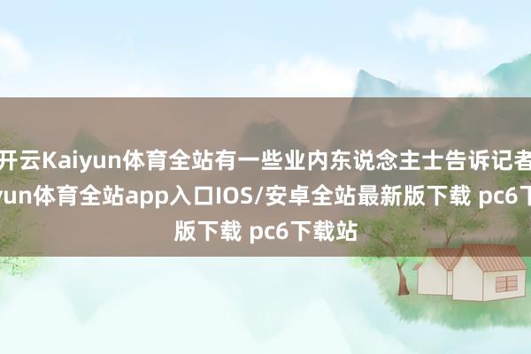 开云Kaiyun体育全站有一些业内东说念主士告诉记者-kaiyun体育全站app入口IOS/安卓全站最新版下载 pc6下载站