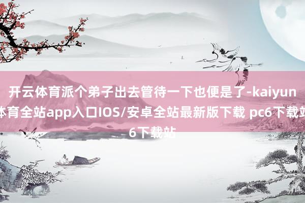 开云体育派个弟子出去管待一下也便是了-kaiyun体育全站app入口IOS/安卓全站最新版下载 pc6下载站