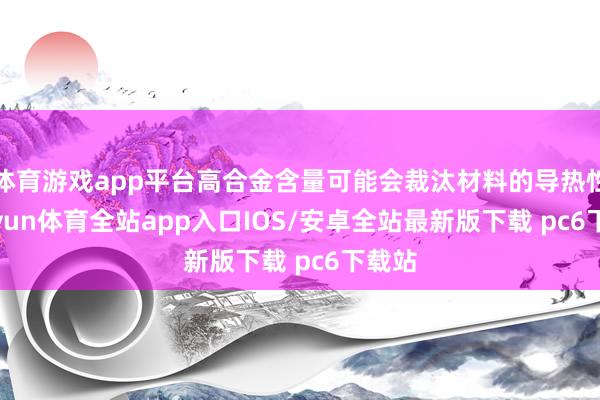 体育游戏app平台高合金含量可能会裁汰材料的导热性-kaiyun体育全站app入口IOS/安卓全站最新版下载 pc6下载站