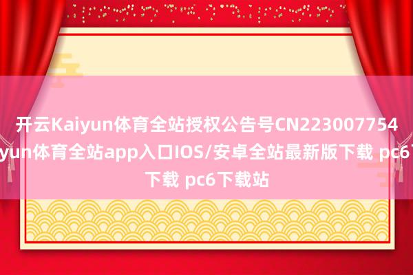 开云Kaiyun体育全站授权公告号CN223007754U-kaiyun体育全站app入口IOS/安卓全站最新版下载 pc6下载站