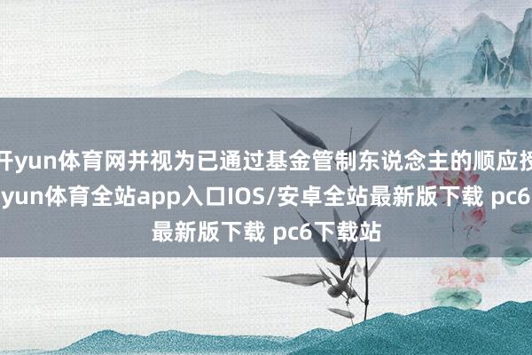 开yun体育网并视为已通过基金管制东说念主的顺应授权-kaiyun体育全站app入口IOS/安卓全站最新版下载 pc6下载站