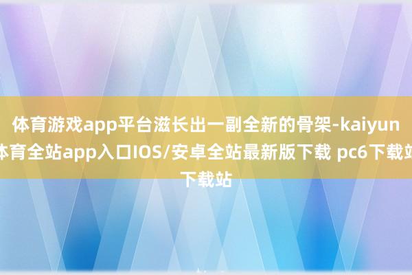 体育游戏app平台滋长出一副全新的骨架-kaiyun体育全站app入口IOS/安卓全站最新版下载 pc6下载站
