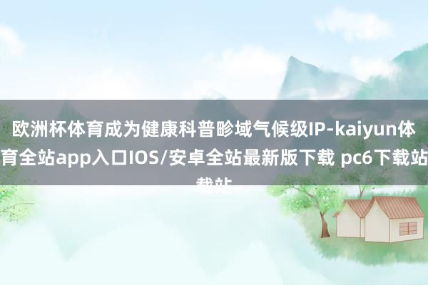 欧洲杯体育成为健康科普畛域气候级IP-kaiyun体育全站app入口IOS/安卓全站最新版下载 pc6下载站