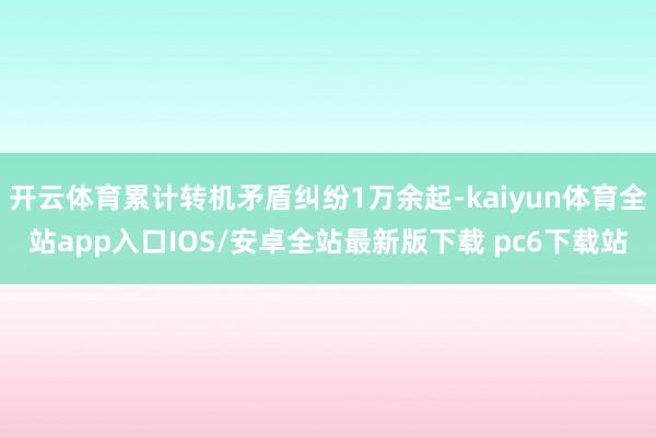 开云体育累计转机矛盾纠纷1万余起-kaiyun体育全站app入口IOS/安卓全站最新版下载 pc6下载站