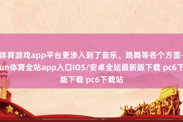 体育游戏app平台更渗入到了音乐、跳舞等各个方面-kaiyun体育全站app入口IOS/安卓全站最新版下载 pc6下载站