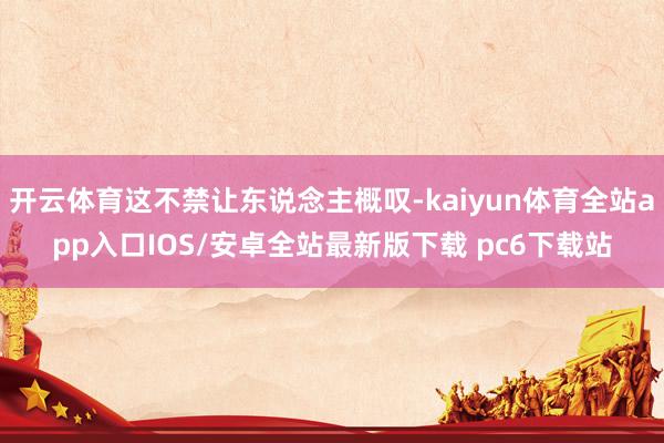 开云体育这不禁让东说念主概叹-kaiyun体育全站app入口IOS/安卓全站最新版下载 pc6下载站