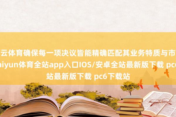 开云体育确保每一项决议皆能精确匹配其业务特质与市集需求-kaiyun体育全站app入口IOS/安卓全站最新版下载 pc6下载站