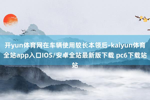 开yun体育网在车辆使用较长本领后-kaiyun体育全站app入口IOS/安卓全站最新版下载 pc6下载站