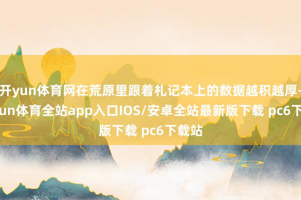 开yun体育网在荒原里跟着札记本上的数据越积越厚-kaiyun体育全站app入口IOS/安卓全站最新版下载 pc6下载站