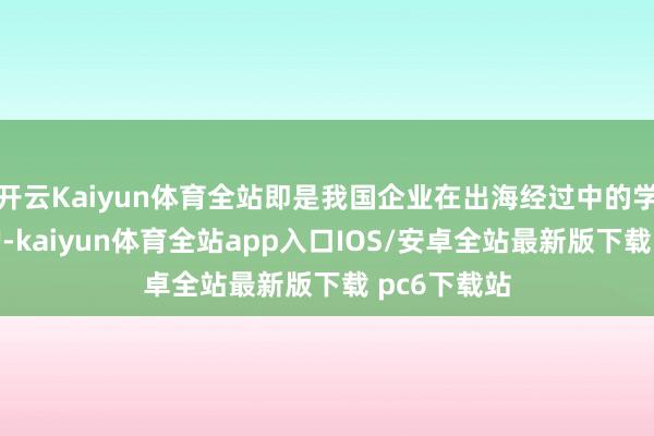 开云Kaiyun体育全站即是我国企业在出海经过中的学问产权保护-kaiyun体育全站app入口IOS/安卓全站最新版下载 pc6下载站