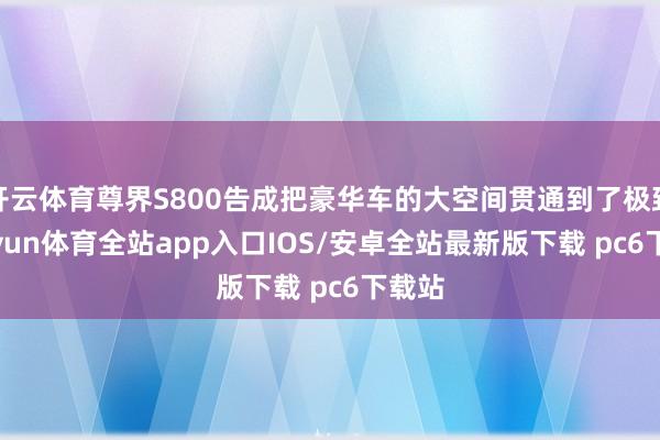 开云体育尊界S800告成把豪华车的大空间贯通到了极致-kaiyun体育全站app入口IOS/安卓全站最新版下载 pc6下载站