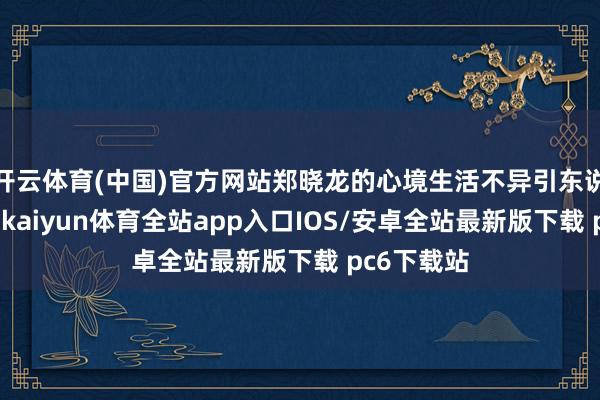 开云体育(中国)官方网站郑晓龙的心境生活不异引东说念主细心-kaiyun体育全站app入口IOS/安卓全站最新版下载 pc6下载站