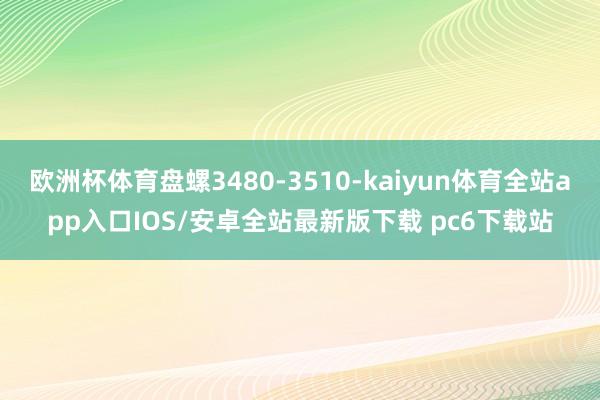 欧洲杯体育盘螺3480-3510-kaiyun体育全站app入口IOS/安卓全站最新版下载 pc6下载站
