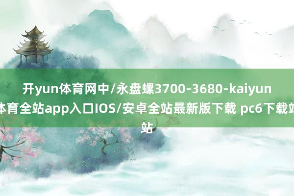 开yun体育网中/永盘螺3700-3680-kaiyun体育全站app入口IOS/安卓全站最新版下载 pc6下载站
