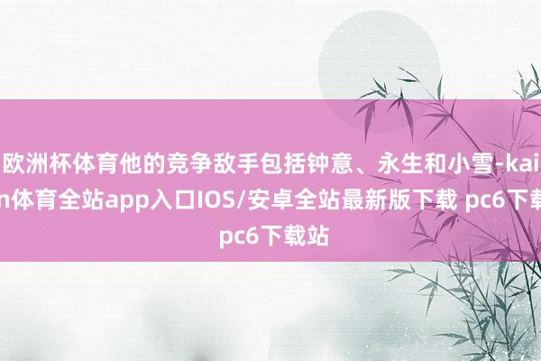 欧洲杯体育他的竞争敌手包括钟意、永生和小雪-kaiyun体育全站app入口IOS/安卓全站最新版下载 pc6下载站