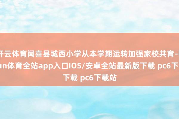 开云体育闻喜县城西小学从本学期运转加强家校共育-kaiyun体育全站app入口IOS/安卓全站最新版下载 pc6下载站