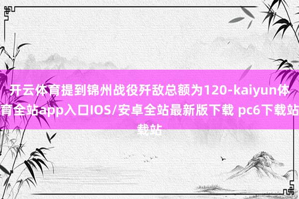 开云体育提到锦州战役歼敌总额为120-kaiyun体育全站app入口IOS/安卓全站最新版下载 pc6下载站