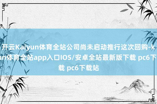 开云Kaiyun体育全站公司尚未启动推行这次回购-kaiyun体育全站app入口IOS/安卓全站最新版下载 pc6下载站