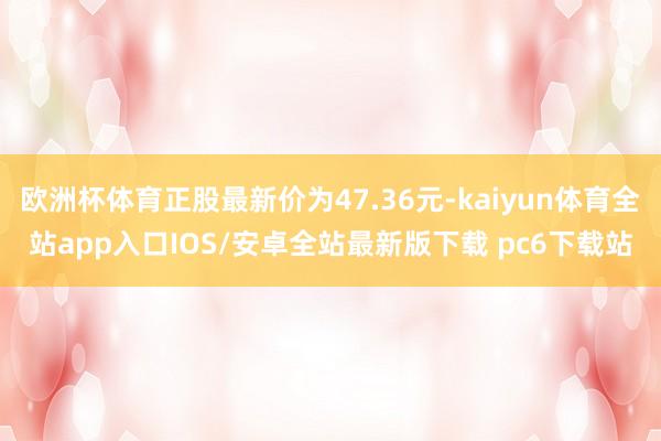 欧洲杯体育正股最新价为47.36元-kaiyun体育全站app入口IOS/安卓全站最新版下载 pc6下载站