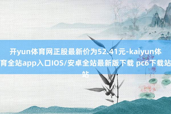 开yun体育网正股最新价为52.41元-kaiyun体育全站app入口IOS/安卓全站最新版下载 pc6下载站