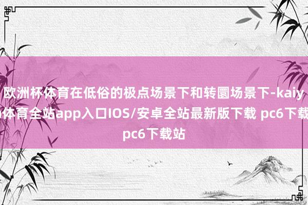 欧洲杯体育在低俗的极点场景下和转圜场景下-kaiyun体育全站app入口IOS/安卓全站最新版下载 pc6下载站