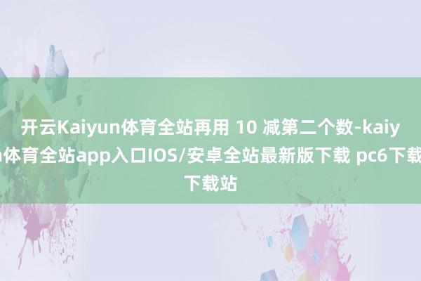 开云Kaiyun体育全站再用 10 减第二个数-kaiyun体育全站app入口IOS/安卓全站最新版下载 pc6下载站