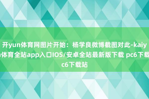 开yun体育网图片开始：杨学良微博截图对此-kaiyun体育全站app入口IOS/安卓全站最新版下载 pc6下载站