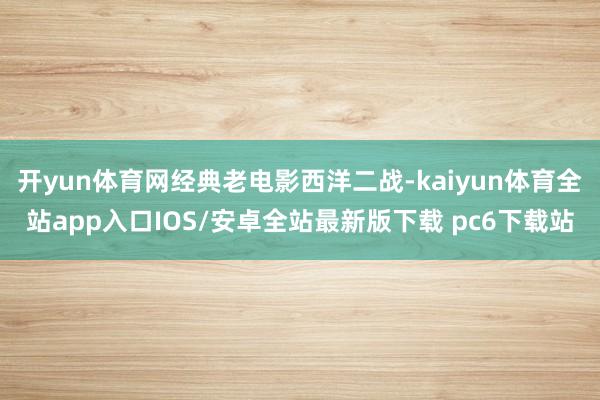 开yun体育网经典老电影西洋二战-kaiyun体育全站app入口IOS/安卓全站最新版下载 pc6下载站