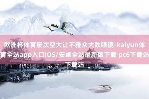 欧洲杯体育屡次空大让不雅众大跌眼镜-kaiyun体育全站app入口IOS/安卓全站最新版下载 pc6下载站
