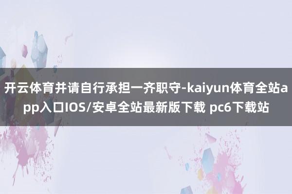 开云体育并请自行承担一齐职守-kaiyun体育全站app入口IOS/安卓全站最新版下载 pc6下载站