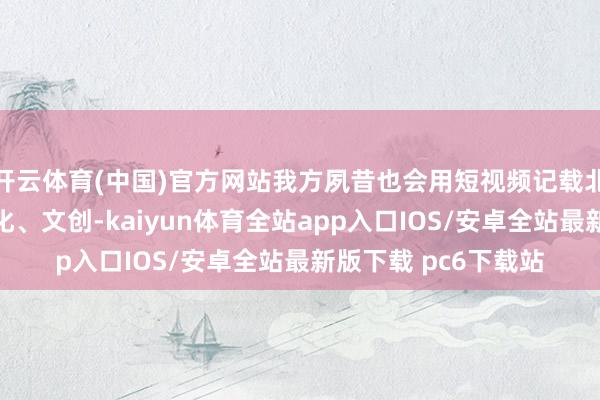 开云体育(中国)官方网站我方夙昔也会用短视频记载北京的好意思食、文化、文创-kaiyun体育全站app入口IOS/安卓全站最新版下载 pc6下载站