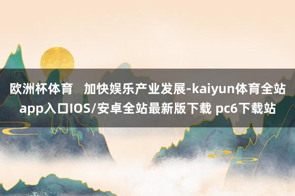欧洲杯体育   加快娱乐产业发展-kaiyun体育全站app入口IOS/安卓全站最新版下载 pc6下载站