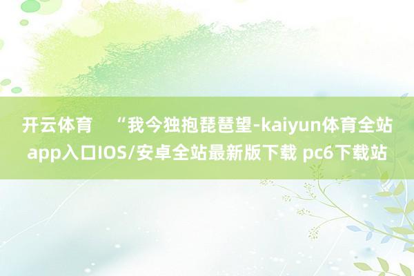 开云体育    “我今独抱琵琶望-kaiyun体育全站app入口IOS/安卓全站最新版下载 pc6下载站