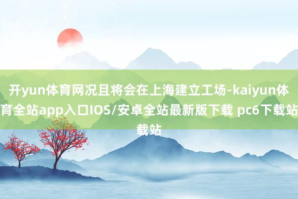 开yun体育网况且将会在上海建立工场-kaiyun体育全站app入口IOS/安卓全站最新版下载 pc6下载站