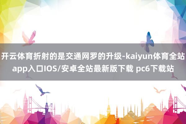 开云体育折射的是交通网罗的升级-kaiyun体育全站app入口IOS/安卓全站最新版下载 pc6下载站
