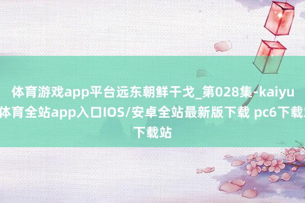 体育游戏app平台远东朝鲜干戈_第028集-kaiyun体育全站app入口IOS/安卓全站最新版下载 pc6下载站