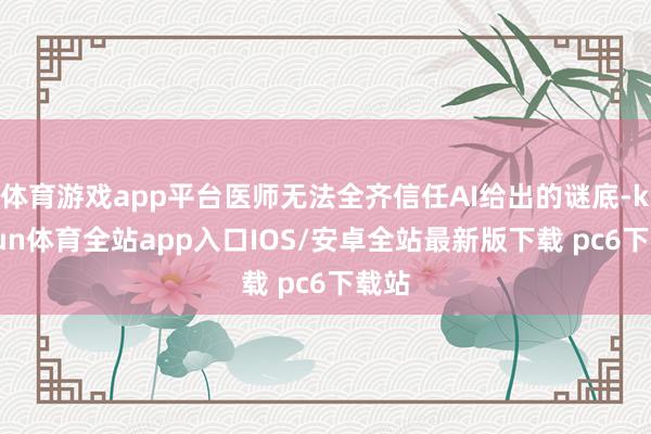体育游戏app平台医师无法全齐信任AI给出的谜底-kaiyun体育全站app入口IOS/安卓全站最新版下载 pc6下载站
