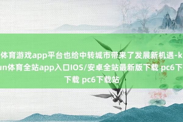 体育游戏app平台也给中转城市带来了发展新机遇-kaiyun体育全站app入口IOS/安卓全站最新版下载 pc6下载站