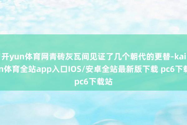 开yun体育网青砖灰瓦间见证了几个朝代的更替-kaiyun体育全站app入口IOS/安卓全站最新版下载 pc6下载站