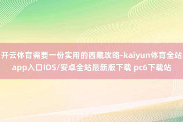 开云体育需要一份实用的西藏攻略-kaiyun体育全站app入口IOS/安卓全站最新版下载 pc6下载站