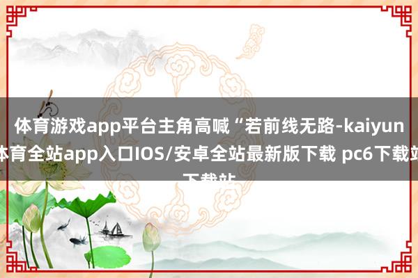 体育游戏app平台主角高喊“若前线无路-kaiyun体育全站app入口IOS/安卓全站最新版下载 pc6下载站