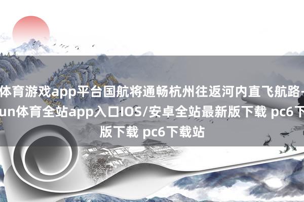体育游戏app平台国航将通畅杭州往返河内直飞航路-kaiyun体育全站app入口IOS/安卓全站最新版下载 pc6下载站