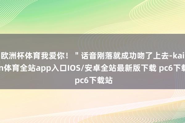 欧洲杯体育我爱你!"话音刚落就成功吻了上去-kaiyun体育全站app入口IOS/安卓全站最新版下载 pc6下载站