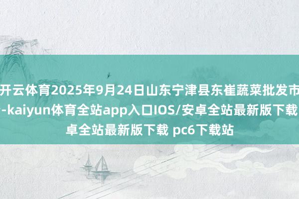开云体育2025年9月24日山东宁津县东崔蔬菜批发市集价钱行情-kaiyun体育全站app入口IOS/安卓全站最新版下载 pc6下载站