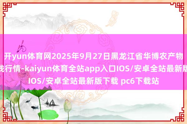 开yun体育网2025年9月27日黑龙江省华博农产物市集有限公司价钱行情-kaiyun体育全站app入口IOS/安卓全站最新版下载 pc6下载站