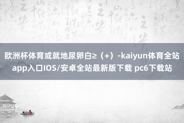 欧洲杯体育或就地尿卵白≥(+)-kaiyun体育全站app入口IOS/安卓全站最新版下载 pc6下载站